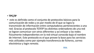 • TPC/IP
• este es definido como el conjunto de protocolos básicos para la
comunicación de redes y es por medio de él que se logra la
transmisión de información entre computadoras pertenecientes a una
red. Gracias al protocolo TCP/IP los distintos ordenadores de una red
se logran comunicar con otros diferentes y así enlazar a las redes
físicamente independientes en la red virtual conocida bajo el nombre
de Internet. Este protocolo es el que provee la base para los servicios
más utilizados como por ejemplo transferencia de ficheros, correo
electrónico y login remoto.
Atrás
 