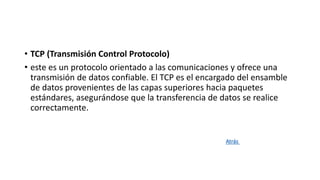 • TCP (Transmisión Control Protocolo)
• este es un protocolo orientado a las comunicaciones y ofrece una
transmisión de datos confiable. El TCP es el encargado del ensamble
de datos provenientes de las capas superiores hacia paquetes
estándares, asegurándose que la transferencia de datos se realice
correctamente.
Atrás
 