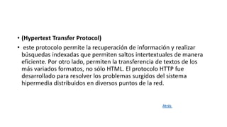 • (Hypertext Transfer Protocol)
• este protocolo permite la recuperación de información y realizar
búsquedas indexadas que permiten saltos intertextuales de manera
eficiente. Por otro lado, permiten la transferencia de textos de los
más variados formatos, no sólo HTML. El protocolo HTTP fue
desarrollado para resolver los problemas surgidos del sistema
hipermedia distribuidos en diversos puntos de la red.
Atrás
 