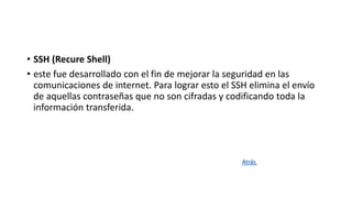 • SSH (Recure Shell)
• este fue desarrollado con el fin de mejorar la seguridad en las
comunicaciones de internet. Para lograr esto el SSH elimina el envío
de aquellas contraseñas que no son cifradas y codificando toda la
información transferida.
Atrás
 