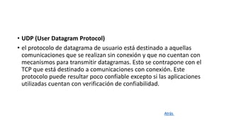 • UDP (User Datagram Protocol)
• el protocolo de datagrama de usuario está destinado a aquellas
comunicaciones que se realizan sin conexión y que no cuentan con
mecanismos para transmitir datagramas. Esto se contrapone con el
TCP que está destinado a comunicaciones con conexión. Este
protocolo puede resultar poco confiable excepto si las aplicaciones
utilizadas cuentan con verificación de confiabilidad.
Atrás
 