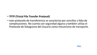 • TFTP (Trivial File Transfer Protocol)
• este protocolo de transferencia se caracteriza por sencillez y falta de
complicaciones. No cuenta con seguridad alguna y también utiliza el
Protocolo de Datagrama del Usuario como mecanismo de transporte.
Atrás
 