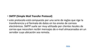 • SMTP (Simple Mail Transfer Protocol)
• este protocolo está compuesto por una serie de reglas que rige la
transferencia y el formato de datos en los envíos de correos
electrónicos. SMTP suele ser muy utilizado por clientes locales de
correo que necesiten recibir mensajes de e-mail almacenados en un
servidor cuya ubicación sea remota.
Atrás
 