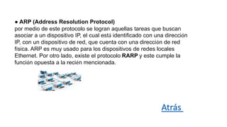 ● ARP (Address Resolution Protocol)
por medio de este protocolo se logran aquellas tareas que buscan
asociar a un dispositivo IP, el cual está identificado con una dirección
IP, con un dispositivo de red, que cuenta con una dirección de red
física. ARP es muy usado para los dispositivos de redes locales
Ethernet. Por otro lado, existe el protocolo RARP y este cumple la
función opuesta a la recién mencionada.
Atrás
 