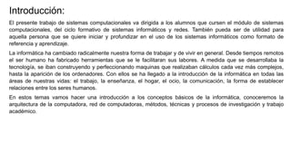 Introducción:
El presente trabajo de sistemas computacionales va dirigida a los alumnos que cursen el módulo de sistemas
computacionales, del ciclo formativo de sistemas informáticos y redes. También pueda ser de utilidad para
aquella persona que se quiere iniciar y profundizar en el uso de los sistemas informáticos como formato de
referencia y aprendizaje.
La informática ha cambiado radicalmente nuestra forma de trabajar y de vivir en general. Desde tiempos remotos
el ser humano ha fabricado herramientas que se le facilitaran sus labores. A medida que se desarrollaba la
tecnología, se iban construyendo y perfeccionando maquinas que realizaban cálculos cada vez más complejos,
hasta la aparición de los ordenadores. Con ellos se ha llegado a la introducción de la informática en todas las
áreas de nuestras vidas: el trabajo, la enseñanza, el hogar, el ocio, la comunicación, la forma de establecer
relaciones entre los seres humanos.
En estos temas vamos hacer una introducción a los conceptos básicos de la informática, conoceremos la
arquitectura de la computadora, red de computadoras, métodos, técnicas y procesos de investigación y trabajo
académico.
 