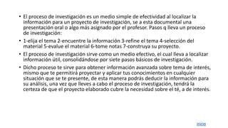 • El proceso de investigación es un medio simple de efectividad al localizar la
información para un proyecto de investigación, se a esta documental una
presentación oral o algo más asignado por el profesor. Pasos q lleva un proceso
de investigación:
• 1-elija el tema 2-encuentre la información 3-refine el tema 4-selección del
material 5-evalue el material 6-tome notas 7-construya su proyecto.
• El proceso de investigación sirve como un medio efectivo, el cual lleva a localizar
información útil, consolidándose por siete pasos básicos de investigación.
• Dicho proceso te sirve para obtener información avanzada sobre tema de interés,
mismo que te permitirá proyectar y aplicar tus conocimientos en cualquier
situación que se te presente, de esta manera podrás deducir la información para
su análisis, una vez que lleves a cabo el proceso de investigación, tendrá la
certeza de que el proyecto elaborado cubre la necesidad sobre el té, a de interés.
inicio
 