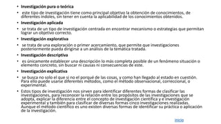 • Investigación pura o teórica
• este tipo de investigación tiene como principal objetivo la obtención de conocimientos, de
diferentes índoles, sin tener en cuenta la aplicabilidad de los conocimientos obtenidos.
• Investigación aplicada
• se trata de un tipo de investigación centrada en encontrar mecanismo o estrategias que permitan
lograr un objetivo correcto.
• Investigación explorativa
• se trata de una exploración o primer acercamiento, que permite que investigaciones
posteriormente pueda dirigirse a un análisis de la temática tratada.
• Investigación descriptiva
• es únicamente establecer una descripción lo más completa posible de un fenómeno situación o
elemento concreto, sin buscar ni causas ni consecuencias de este.
• Investigación explicativa
• se busca no solo el que si no el porqué de las cosas, y como han llegado al estado en cuestión.
Para ello puede usarse diferentes métodos, como el método observacional, correccional, o
experimental.
• Estos tipos de investigación nos sirven para identificar diferentes formas de clasificar las
investigaciones, para reconocer la relación entre los propósitos de las investigaciones que se
adopta, explicar la diferencia entre el concepto de investigación científica y e investigación
experimental y también para clasificar de diversas formas cinco investigaciones realizadas.
Aunque el método científico es uno existen diversas formas de identificar su práctica o aplicación
de la investigación.
inicio
 