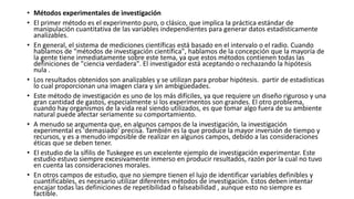 • Métodos experimentales de investigación
• El primer método es el experimento puro, o clásico, que implica la práctica estándar de
manipulación cuantitativa de las variables independientes para generar datos estadísticamente
analizables.
• En general, el sistema de mediciones científicas está basado en el intervalo o el radio. Cuando
hablamos de "métodos de investigación científica", hablamos de la concepción que la mayoría de
la gente tiene inmediatamente sobre este tema, ya que estos métodos contienen todas las
definiciones de "ciencia verdadera". El investigador está aceptando o rechazando la hipótesis
nula .
• Los resultados obtenidos son analizables y se utilizan para probar hipótesis. partir de estadísticas
lo cual proporcionan una imagen clara y sin ambigüedades.
• Este método de investigación es uno de los más difíciles, ya que requiere un diseño riguroso y una
gran cantidad de gastos, especialmente si los experimentos son grandes. El otro problema,
cuando hay organismos de la vida real siendo utilizados, es que tomar algo fuera de su ambiente
natural puede afectar seriamente su comportamiento.
• A menudo se argumenta que, en algunos campos de la investigación, la investigación
experimental es 'demasiado' precisa. También es la que produce la mayor inversión de tiempo y
recursos, y es a menudo imposible de realizar en algunos campos, debido a las consideraciones
éticas que se deben tener.
• El estudio de la sífilis de Tuskegee es un excelente ejemplo de investigación experimentar. Este
estudio estuvo siempre excesivamente inmerso en producir resultados, razón por la cual no tuvo
en cuenta las consideraciones morales.
• En otros campos de estudio, que no siempre tienen el lujo de identificar variables definibles y
cuantificables, es necesario utilizar diferentes métodos de investigación. Estos deben intentar
encajar todas las definiciones de repetibilidad o falseabilidad , aunque esto no siempre es
factible.
 