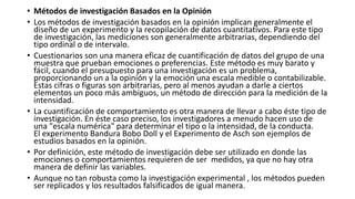 • Métodos de investigación Basados en la Opinión
• Los métodos de investigación basados ​​en la opinión implican generalmente el
diseño de un experimento y la recopilación de datos cuantitativos. Para este tipo
de investigación, las mediciones son generalmente arbitrarias, dependiendo del
tipo ordinal o de intervalo.
• Cuestionarios son una manera eficaz de cuantificación de datos del grupo de una
muestra que prueban emociones o preferencias. Este método es muy barato y
fácil, cuando el presupuesto para una investigación es un problema,
proporcionando un a la opinión y la emoción una escala medible o contabilizable.
Estas cifras o figuras son arbitrarias, pero al menos ayudan a darle a ciertos
elementos un poco más ambiguos, un método de dirección para la medición de la
intensidad.
• La cuantificación de comportamiento es otra manera de llevar a cabo éste tipo de
investigación. En éste caso preciso, los investigadores a menudo hacen uso de
una "escala numérica" ​​para determinar el tipo o la intensidad, de la conducta.
El experimento Bandura Bobo Doll y el Experimento de Asch son ejemplos de
estudios basados en la opinión.
• Por definición, este método de investigación debe ser utilizado en donde las
emociones o comportamientos requieren de ser medidos, ya que no hay otra
manera de definir las variables.
• Aunque no tan robusta como la investigación experimental , los métodos pueden
ser replicados y los resultados falsificados de igual manera.
 