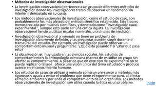 • Métodos de investigación observacionales
• La Investigación observacional pertenece a un grupo de diferentes métodos de
investigación donde los investigadores tratan de observar un fenómeno sin
interferir demasiado en su curso.
• Los métodos observacionales de investigación, como el estudio de caso, son
probablemente los más alejado del método científico establecido. Este tipo es
menospreciado por muchos científicos, y denotado como "investigación cuasi-
experimental ", aunque esto suele ser una crítica injusta. La investigación
observacional tiende a utilizar escalas nominales u ordinales de medición.
• Investigación observacional a menudo no tiene un problema de
investigación claramente definido, y las preguntas pueden surgir durante el
transcurso del estudio. Por ejemplo, un investigador puede observar un
comportamiento inusual y preguntarse: '¿Qué está pasando?' o "¿Por qué pasa
esto?
• La observación es muy usada en las ciencias sociales, los estudios de
comportamiento y la antropología como una manera de estudiar un grupo sin
afectar su comportamiento. A pesar de que en éste tipo de experimento no se
puede replicar o falsear ofrece una visión única del tema estudiado y produce
avance en el conocimiento humano.
• Los estudios de casos se utilizan a menudo como un pre-cursor a métodos más
rigurosos y ayuda a evitar el problema que tiene el experimento puro, al afectar
el medio ambiente y por ende el comportamiento de un organismo. Los métodos
observacionales de investigación son útiles cuando la ética es un problema. inicio
 