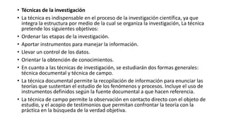 • Técnicas de la investigación
• La técnica es indispensable en el proceso de la investigación científica, ya que
integra la estructura por medio de la cual se organiza la investigación, La técnica
pretende los siguientes objetivos:
• Ordenar las etapas de la investigación.
• Aportar instrumentos para manejar la información.
• Llevar un control de los datos.
• Orientar la obtención de conocimientos.
• En cuanto a las técnicas de investigación, se estudiarán dos formas generales:
técnica documental y técnica de campo.
• La técnica documental permite la recopilación de información para enunciar las
teorías que sustentan el estudio de los fenómenos y procesos. Incluye el uso de
instrumentos definidos según la fuente documental a que hacen referencia.
• La técnica de campo permite la observación en contacto directo con el objeto de
estudio, y el acopio de testimonios que permitan confrontar la teoría con la
práctica en la búsqueda de la verdad objetiva.
 