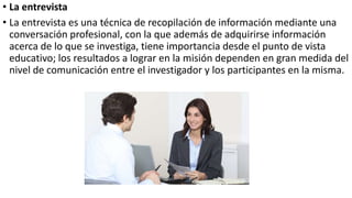 • La entrevista
• La entrevista es una técnica de recopilación de información mediante una
conversación profesional, con la que además de adquirirse información
acerca de lo que se investiga, tiene importancia desde el punto de vista
educativo; los resultados a lograr en la misión dependen en gran medida del
nivel de comunicación entre el investigador y los participantes en la misma.
 