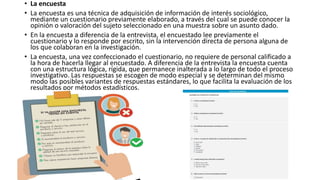 • La encuesta
• La encuesta es una técnica de adquisición de información de interés sociológico,
mediante un cuestionario previamente elaborado, a través del cual se puede conocer la
opinión o valoración del sujeto seleccionado en una muestra sobre un asunto dado.
• En la encuesta a diferencia de la entrevista, el encuestado lee previamente el
cuestionario y lo responde por escrito, sin la intervención directa de persona alguna de
los que colaboran en la investigación.
• La encuesta, una vez confeccionado el cuestionario, no requiere de personal calificado a
la hora de hacerla llegar al encuestado. A diferencia de la entrevista la encuesta cuenta
con una estructura lógica, rígida, que permanece inalterada a lo largo de todo el proceso
investigativo. Las respuestas se escogen de modo especial y se determinan del mismo
modo las posibles variantes de respuestas estándares, lo que facilita la evaluación de los
resultados por métodos estadísticos.
 