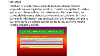 • El Fichaje
• El fichaje es una técnica auxiliar de todas las demás técnicas
empleada en investigación científica; consiste en registrar los datos
que se van obteniendo en los instrumentos llamados fichas, las
cuales, debidamente elaboradas y ordenadas contienen la mayor
parte de la información que se recopila en una investigación por lo
cual constituye un valioso auxiliar en esa tarea, al ahorra mucho
tiempo, espacio y dinero.
 