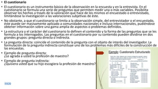 • El cuestionario
• El cuestionario es un instrumento básico de la observación en la encuesta y en la entrevista. En el
cuestionario se formula una serie de preguntas que permiten medir una o más variables. Posibilita
observar los hechos a través de la valoración que hace de los mismos el encuestado o entrevistado,
limitándose la investigación a las valoraciones subjetivas de éste.
• No obstante, a que el cuestionario se limita a la observación simple, del entrevistador o el encuestado,
éste puede ser masivamente aplicado a comunidades nacionales e incluso internacionales, pudiéndose
obtener información sobre una gama amplia de aspectos o problemas definidos.
• La estructura y el carácter del cuestionario lo definen el contenido y la forma de las preguntas que se les
formula a los interrogados. Las preguntas en el cuestionario por su contenido pueden dividirse en dos
grandes grupos: pregunta directa o indirecta.
• La pregunta directa: coincide el contenido de la pregunta con el objeto de interés del investigador. La
formulación de la pregunta indirecta constituye uno de los problemas más difíciles de la construcción de
las encuestas.
• Ejemplo de pregunta directa:
¿Le agrada a usted la profesión de maestro?
• Ejemplo de pregunta indirecta:
¿Quisiera usted que su hijo escogiera la profesión de maestro?
inicio
 