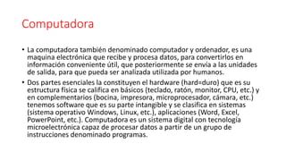 Computadora
• La computadora también denominado computador y ordenador, es una
maquina electrónica que recibe y procesa datos, para convertirlos en
información conveniente útil, que posteriormente se envía a las unidades
de salida, para que pueda ser analizada utilizada por humanos.
• Dos partes esenciales la constituyen el hardware (hard=duro) que es su
estructura física se califica en básicos (teclado, ratón, monitor, CPU, etc.) y
en complementarios (bocina, impresora, microprocesador, cámara, etc.)
tenemos software que es su parte intangible y se clasifica en sistemas
(sistema operativo Windows, Linux, etc.), aplicaciones (Word, Excel,
PowerPoint, etc.). Computadora es un sistema digital con tecnología
microelectrónica capaz de procesar datos a partir de un grupo de
instrucciones denominado programas.
 