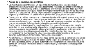 • Acerca de la investigación científica
• La investigación científica es un tipo más de investigación, sólo que sigue
procedimientos rigurosos y es cuidadosamente realizada. En otros términos, es
sistemática, controlada y crítica. Sistemática y controlada quiere decir que hay
una disciplina constante para hacer investigación científica y que no se dejan los
hechos a la casualidad. Crítica, implica que se juzga constantemente de manera
objetiva y se eliminan las preferencias personales y los juicios de valor.
• Como toda actividad humana, el trabajo de los científicos está enmarcado por las
necesidades e ideas de su tiempo y espacio circundante. Es decir, el científico no
es un ente abstracto y su tarea es de él y para él, sino que es un ser social por lo
que es importante definir a la ciencia como una actividad social.
Por lo tanto, la investigación puede realizar dos tareas fundamentales para la
sociedad en que se desarrolla: a) producir conocimiento y teorías, que es lo que
conocemos como investigación básica y b) resolver problemas prácticos, más
conocida como investigación aplicada. Por medio de estos dos tipos de
investigación la humanidad ha ido evolucionando, distanciándose de lo que
algunos autores han denominado "conocimiento vulgar".
• No obstante, el conocimiento no nos llega como algo dado, o como un acto único
donde de pronto pasamos de no saber sobre "algo" a saber sobre "ese algo", o,
en otras palabras, como un paso automático de la ignorancia a la sabiduría, sino
como un "proceso" mediante el cual se construye y se obtiene la investigación
científica.
 