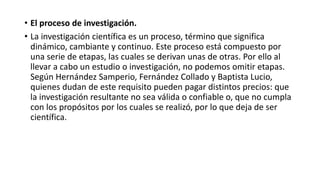 • El proceso de investigación.
• La investigación científica es un proceso, término que significa
dinámico, cambiante y continuo. Este proceso está compuesto por
una serie de etapas, las cuales se derivan unas de otras. Por ello al
llevar a cabo un estudio o investigación, no podemos omitir etapas.
Según Hernández Samperio, Fernández Collado y Baptista Lucio,
quienes dudan de este requisito pueden pagar distintos precios: que
la investigación resultante no sea válida o confiable o, que no cumpla
con los propósitos por los cuales se realizó, por lo que deja de ser
científica.
 