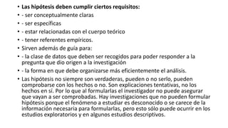 • Las hipótesis deben cumplir ciertos requisitos:
• - ser conceptualmente claras
• - ser específicas
• - estar relacionadas con el cuerpo teórico
• - tener referentes empíricos.
• Sirven además de guía para:
• - la clase de datos que deben ser recogidos para poder responder a la
pregunta que dio origen a la investigación
• - la forma en que debe organizarse más eficientemente el análisis.
• Las hipótesis no siempre son verdaderas, pueden o no serlo, pueden
comprobarse con los hechos o no. Son explicaciones tentativas, no los
hechos en sí. Por lo que al formularlas el investigador no puede asegurar
que vayan a ser comprobadas. Hay investigaciones que no pueden formular
hipótesis porque el fenómeno a estudiar es desconocido o se carece de la
información necesaria para formularlas, pero esto sólo puede ocurrir en los
estudios exploratorios y en algunos estudios descriptivos.
 