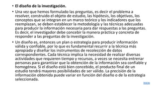 • El diseño de la investigación.
• Una vez que hemos formulado las preguntas, es decir el problema a
resolver, construido el objeto de estudio, las hipótesis, los objetivos, los
conceptos que se integran en un marco teórico y los indicadores que los
reemplazan, se deben establecer la metodología y las técnicas adecuadas
para producir la información necesaria para dar respuestas a las preguntas.
Es decir, el investigador debe concebir la manera práctica y concreta de
responder a las preguntas de la investigación.
• Un diseño es, entonces un plan o estrategia para producir información
válida y confiable, por lo que es fundamental recurrir a la técnica más
apropiada y diseñar los instrumentos de recolección de datos
correspondientes. Cada técnica implica la necesidad de realizar diversas
actividades que requieren tiempo y recursos, a veces se necesita entrenar
personas para garantizar que la obtención de la información sea confiable y
homogénea. Si el diseño está bien concebido, el producto final de un
estudio tendrá mayores posibilidades de ser válido. La precisión de la
información obtenida puede variar en función del diseño o de la estrategia
seleccionada.
inicio
 