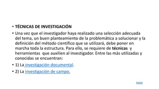 • TÉCNICAS DE INVESTIGACIÓN
• Una vez que el investigador haya realizado una selección adecuada
del tema, un buen planteamiento de la problemática a solucionar y la
definición del método científico que se utilizará, debe poner en
marcha toda la estructura. Para ello, se requiere de técnicas y
herramientas que auxilien al investigador. Entre las más utilizadas y
conocidas se encuentran:
• 1) La investigación documental.
• 2) La investigación de campo.
inicio
 