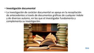 • Investigación documental
• La investigación de carácter documental se apoya en la recopilación
de antecedentes a través de documentos gráficos de cualquier índole
y de diversos autores, en los que el investigador fundamenta y
complementa su investigación.
Atrás
 