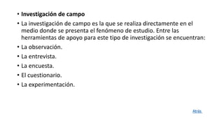 • Investigación de campo
• La investigación de campo es la que se realiza directamente en el
medio donde se presenta el fenómeno de estudio. Entre las
herramientas de apoyo para este tipo de investigación se encuentran:
• La observación.
• La entrevista.
• La encuesta.
• El cuestionario.
• La experimentación.
Atrás
 