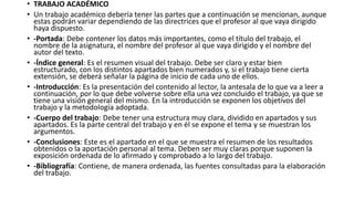 • TRABAJO ACADÉMICO
• Un trabajo académico debería tener las partes que a continuación se mencionan, aunque
estas podrán variar dependiendo de las directrices que el profesor al que vaya dirigido
haya dispuesto.
• -Portada: Debe contener los datos más importantes, como el título del trabajo, el
nombre de la asignatura, el nombre del profesor al que vaya dirigido y el nombre del
autor del texto.
• -Índice general: Es el resumen visual del trabajo. Debe ser claro y estar bien
estructurado, con los distintos apartados bien numerados y, si el trabajo tiene cierta
extensión, se deberá señalar la página de inicio de cada uno de ellos.
• -Introducción: Es la presentación del contenido al lector, la antesala de lo que va a leer a
continuación, por lo que debe volverse sobre ella una vez concluido el trabajo, ya que se
tiene una visión general del mismo. En la introducción se exponen los objetivos del
trabajo y la metodología adoptada.
• -Cuerpo del trabajo: Debe tener una estructura muy clara, dividido en apartados y sus
apartados. Es la parte central del trabajo y en él se expone el tema y se muestran los
argumentos.
• -Conclusiones: Este es el apartado en el que se muestra el resumen de los resultados
obtenidos o la aportación personal al tema. Deben ser muy claras porque suponen la
exposición ordenada de lo afirmado y comprobado a lo largo del trabajo.
• -Bibliografía: Contiene, de manera ordenada, las fuentes consultadas para la elaboración
del trabajo.
 
