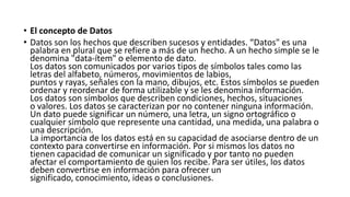 • El concepto de Datos
• Datos son los hechos que describen sucesos y entidades. “Datos" es una
palabra en plural que se refiere a más de un hecho. A un hecho simple se le
denomina "data-ítem" o elemento de dato.
Los datos son comunicados por varios tipos de símbolos tales como las
letras del alfabeto, números, movimientos de labios,
puntos y rayas, señales con la mano, dibujos, etc. Estos símbolos se pueden
ordenar y reordenar de forma utilizable y se les denomina información.
Los datos son símbolos que describen condiciones, hechos, situaciones
o valores. Los datos se caracterizan por no contener ninguna información.
Un dato puede significar un número, una letra, un signo ortográfico o
cualquier símbolo que represente una cantidad, una medida, una palabra o
una descripción.
La importancia de los datos está en su capacidad de asociarse dentro de un
contexto para convertirse en información. Por si mismos los datos no
tienen capacidad de comunicar un significado y por tanto no pueden
afectar el comportamiento de quien los recibe. Para ser útiles, los datos
deben convertirse en información para ofrecer un
significado, conocimiento, ideas o conclusiones.
 