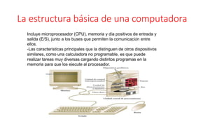 La estructura básica de una computadora
Incluye microprocesador (CPU), memoria y día positivos de entrada y
salida (E/S), junto a los buses que permiten la comunicación entre
ellos.
-Las características principales que la distinguen de otros dispositivos
similares, como una calculadora no programable, es que puede
realizar tareas muy diversas cargando distintos programas en la
memoria para que los ejecute al procesador.
imagen 1. Estructura de computadora
 