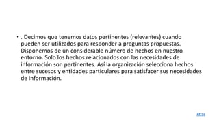 • . Decimos que tenemos datos pertinentes (relevantes) cuando
pueden ser utilizados para responder a preguntas propuestas.
Disponemos de un considerable número de hechos en nuestro
entorno. Solo los hechos relacionados con las necesidades de
información son pertinentes. Así la organización selecciona hechos
entre sucesos y entidades particulares para satisfacer sus necesidades
de información.
Atrás
 