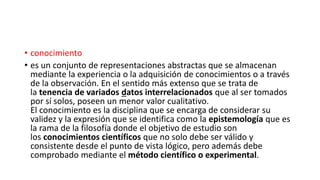 • conocimiento
• es un conjunto de representaciones abstractas que se almacenan
mediante la experiencia o la adquisición de conocimientos o a través
de la observación. En el sentido más extenso que se trata de
la tenencia de variados datos interrelacionados que al ser tomados
por sí solos, poseen un menor valor cualitativo.
El conocimiento es la disciplina que se encarga de considerar su
validez y la expresión que se identifica como la epistemología que es
la rama de la filosofía donde el objetivo de estudio son
los conocimientos científicos que no solo debe ser válido y
consistente desde el punto de vista lógico, pero además debe
comprobado mediante el método científico o experimental.
 