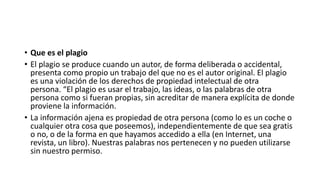 • Que es el plagio
• El plagio se produce cuando un autor, de forma deliberada o accidental,
presenta como propio un trabajo del que no es el autor original. El plagio
es una violación de los derechos de propiedad intelectual de otra
persona. “El plagio es usar el trabajo, las ideas, o las palabras de otra
persona como si fueran propias, sin acreditar de manera explícita de donde
proviene la información.
• La información ajena es propiedad de otra persona (como lo es un coche o
cualquier otra cosa que poseemos), independientemente de que sea gratis
o no, o de la forma en que hayamos accedido a ella (en Internet, una
revista, un libro). Nuestras palabras nos pertenecen y no pueden utilizarse
sin nuestro permiso.
 