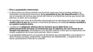 • Ética y propiedades intelectuales
• La ética tiene una íntima relación con la moral, tanto que incluso ambos ámbitos se
confunden con bastante frecuencia. En la actualidad se han ido diversificando la Ética
son el conjunto de normas que vienen del interior y la Moral las normas que vienen del
exterior; es decir, de la sociedad.
• Se considera una rama de la filosofía relacionada con la naturaleza del juicio moral, que
medita sobre lo que es correcto o incorrecto (lo bueno y lo malo) en nuestra sociedad y
en nuestra conducta diaria.
• La ética es la obligación efectiva del ser humano que lo debe llevar a su
perfeccionamiento personal, el compromiso que se adquiere con uno mismo de ser
siempre más persona; refiriéndose a una decisión interna y libre que no representa una
simple aceptación de lo que otros piensan, dicen y hacen.
• La propiedad intelectual es el conjunto de derechos que corresponden a los autores y a
otros titulares (artistas, productores, organismos de radiodifusión...) respecto de las
obras y prestaciones fruto de su creación.
 