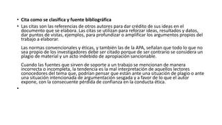 • Cita como se clasifica y fuente bibliográfica
• Las citas son las referencias de otros autores para dar crédito de sus ideas en el
documento que se elabora. Las citas se utilizan para reforzar ideas, resultados y datos,
dar puntos de vistas, ejemplos, para profundizar o amplificar los argumentos propios del
trabajo a elaborar.
Las normas convencionales y éticas, y también las de la APA, señalan que todo lo que no
sea propio de los investigadores debe ser citado porque de ser contrario se considera un
plagio de material y un acto indebido de apropiación sancionable.
Cuando las fuentes que sirven de soporte a un trabajo se mencionan de manera
incorrecta o incompleta, la tendencia es la mal interpretación de aquellos lectores
conocedores del tema que, podrían pensar que están ante una situación de plagio o ante
una situación intencionada de argumentación sesgada y a favor de lo que el autor
expone, con la consecuente pérdida de confianza en la conducta ética.
•
 