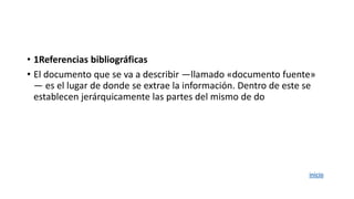 • 1Referencias bibliográficas
• El documento que se va a describir ―llamado «documento fuente»
― es el lugar de donde se extrae la información. Dentro de este se
establecen jerárquicamente las partes del mismo de do
inicio
 