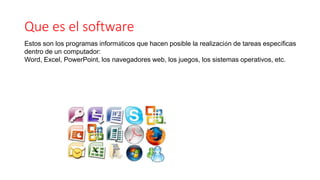 Que es el software
Estos son los programas informáticos que hacen posible la realización de tareas específicas
dentro de un computador:
Word, Excel, PowerPoint, los navegadores web, los juegos, los sistemas operativos, etc.
 