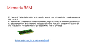 Memoria RAM
Es de menor capacidad y ayuda al procesador a tener toda la información que necesita para
sus cálculos.
La memoria RAM la tenemos al descomponer su propio acrónimo: Random Access Memory.
En castellano quiere decir: memoria de acceso aleatorio, ya que se puede leer y escribir en
ella en cualquier posición sin tener que esperar una cola de procesos.
 