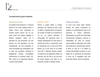 CORPORATE EVENTS
Concepte pentru grupuri restranse.
Decernare premii
Ce poate fi mai relaxant si motivant
decat sa te simti vedeta pentru o
seara. Covor rosu, paparazzi si
evident premii pentru cei ce vor
primi voturi din partea colegilor in
diferite categorii. Asfel vor fi
premiati cei mai amuzanti, cei mai
seriosi, cei mai dramatici, cei mai
incapatanati, cei mai entuziasti, in
roluri principale sau secundare, dar
si cele mai populare, eficiente si
galagioase echipe. Completam
evenimentul cu proiectii video, DJ,
MC, lumini si cu siguranta obtinem
o seara memorabila.
2010 vs. 2011
Pentru a putea defini si atinge
obiective noi, trebuie sa stim unde
ne aflam. Aceasta tema isi propune
sa scoata la iveala ce a funtionat si
ce nu, ce putem schimba si
imbunatati. Pe parcursul serii, in
echipe, participantii vor crea cate un
simbol sau chiar o constructie, care
sa reprezinte cum a fost anul 2010
pentru ei si cum cred ca va arata
anul 2011. Membrii fiecarei echipe
vor trebui sa se negocieze ideile, sa
execute una din ele si sa se puna
de acord asupra unui lider ca va
prezenta creatia in cateva minute.
Video pe echipe
In jurul unei teme date, fiecare
echipa din cadrul companiei va
pregati un scurtmetraj pe care il vor
prezenta in timpul petrecerii.
Participantii vor primii din timp toate
instructiunile necesare, precum si
materialele de care au nevoie,
avand astfel la dispozitie mai multe
zile anterioare evenimentului pentru
a filma un clip ce ii va defini ca
echipa. Bineinteles ca seara nu va fi
lipsita de o ceremonie de premiere
in care vor fi rasplatite cele mai
bune idei, filmari, roluri si productii.
 