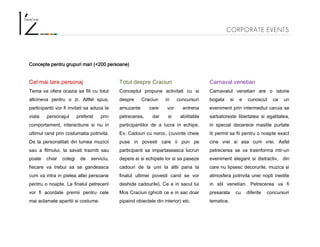 CORPORATE EVENTS
Concepte pentru grupuri mari (<200 persoane)
Cel mai tare personaj
Tema va ofera ocazia sa fiti cu totul
altcineva pentru o zi. Altfel spus,
participantii vor fi invitati sa aduca la
viata personajul preferat prin
comportament, interactiune si nu in
ultimul rand prin costumatia potrivita.
De la personalitati din lumea muzicii
sau a filmului, la savati trazniti sau
poate chiar colegi de serviciu,
fiecare va trebui sa se gandeasca
cum va intra in pielea altei persoane
pentru o noapte. La finalul petrecerii
vor fi acordate premii pentru cele
mai aclamate aparitii si costume.
Totul despre Craciun
Conceptul propune activitati cu si
despre Craciun in concursuri
amuzante care vor antrena
petrecerea, dar si abilitatile
participantilor de a lucra in echipe.
Ex: Cadouri cu noroc. (cuvinte cheie
puse in povesti care ii pun pe
participanti sa impartaseasca lucruri
depsre ei si echipele lor si sa paseze
cadouri de la unii la altii pana la
finalul ultimei povesti cand se vor
deshide cadourile), Ce e in sacul lui
Mos Craciun (ghiciti ce e in sac doar
pipaind obiectele din interior) etc.
Carnaval venetian
Carnavalul venetian are o istorie
bogata si e cunoscut ca un
eveniment prin intermediul caruia se
sarbatoreste libertatea si egalitatea,
in special deoarece mastile purtate
iti permit sa fii pentru o noapte exact
cine vrei si asa cum vrei. Asfel
petrecerea se va trasnforma intr-un
eveniment elegant si distractiv, din
care nu lipsesc decorurile, muzica si
atmosfera potrivita unei nopti inedite
in stil venetian. Petrecerea va fi
presarata cu diferite concursuri
tematice.
 