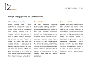 CORPORATE EVENTS
Concepte pentru grupuri foarte mari (200-400 persoane)
Olimpiadele craciunului
Putina rivalitate poate fi exact
motivatia de care aveati nevoie, de
aceea ne-am gandit la o noapte in
care fiecare concurs pune la
incercare abilitatile concurentilor de
lucru in echipa pentru a demonstra
ca sunt cei mai buni. Probele vor
treace participantii prin cele mai
diverse incercari – concursuri de
karaoke, de spus bancuri, de imitat,
de dans etc., fiecare echipa fiind
pusa in situatia de a-si alege cu
mare atentie reprezentantii si de a
lucra eficient impreuna contra timp.
Oscar Night
Pe baza profilului companiei
dumneavostra, intreaga activitate a
angajatilor va fi transpusa in titluri de
film. Asfel, reusitele, momentele
speciale sau obstacolele pe care le-
au trecut, precum si rolurile lor vor fi
apreciate si premiate in stilul elegant
si grandios al vietii hollywoodiene.
Nu vor lipsi decorurile, covorul rosu,
muzica, prezentatorul evenimentului,
efecte luminoase, proiectiiv video si
barmani cu experienta ce vor face
intreaga seara cele mai celebre
cocktailuri.
Scavenger Hunt
Intreaga seara se poate transforma
intr-o vanatoare de cadouri. Indicii
date fie doar in timpul petrecerii, fie
incepand din saptamana precedenta
petreceri, vor fi pregatite cu atentie,
pentru ca fiecare echipa sa
descifreze, sa ghiceasca si sa isi
foloseasca cunostintele despre
diverse domenii sau chiar despre
compania dumneavoastra, pentru ca
in final, in seara petrecerii, sa
descopere diferite cadouri/obiecte
ascunse.
 