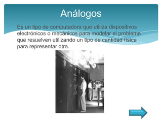 Análogos
Es un tipo de computadora que utiliza dispositivos
electrónicos o mecánicos para modelar el problema
que resuelven utilizando un tipo de cantidad física
para representar otra.
 