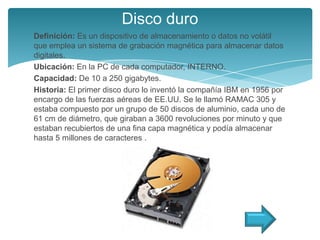 Disco duro
Definición: Es un dispositivo de almacenamiento o datos no volátil
que emplea un sistema de grabación magnética para almacenar datos
digitales.
Ubicación: En la PC de cada computador, INTERNO.
Capacidad: De 10 a 250 gigabytes.
Historia: El primer disco duro lo inventó la compañía IBM en 1956 por
encargo de las fuerzas aéreas de EE.UU. Se le llamó RAMAC 305 y
estaba compuesto por un grupo de 50 discos de aluminio, cada uno de
61 cm de diámetro, que giraban a 3600 revoluciones por minuto y que
estaban recubiertos de una fina capa magnética y podía almacenar
hasta 5 millones de caracteres .
 