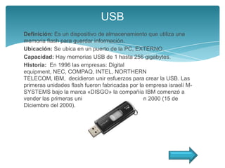 USB
Definición: Es un dispositivo de almacenamiento que utiliza una
memoria flash para guardar información.
Ubicación: Se ubica en un puerto de la PC, EXTERNO.
Capacidad: Hay memorias USB de 1 hasta 256 gigabytes.
Historia: En 1996 las empresas: Digital
equipment, NEC, COMPAQ, INTEL, NORTHERN
TELECOM, IBM, decidieron unir esfuerzos para crear la USB. Las
primeras unidades flash fueron fabricadas por la empresa israelí M-
SYSTEMS bajo la marca «DISGO» la compañía IBM comenzó a
vender las primeras unidades comercialmente en 2000 (15 de
Diciembre del 2000).
 