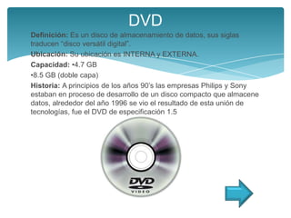 DVD
Definición: Es un disco de almacenamiento de datos, sus siglas
traducen “disco versátil digital”.
Ubicación: Su ubicación es INTERNA y EXTERNA.
Capacidad: •4.7 GB
•8.5 GB (doble capa)
Historia: A principios de los años 90’s las empresas Philips y Sony
estaban en proceso de desarrollo de un disco compacto que almacene
datos, alrededor del año 1996 se vio el resultado de esta unión de
tecnologías, fue el DVD de especificación 1.5
 