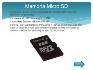 Memoria Micro SD
Definición: Es un formato de tarjeta de memoria flash, mide tan
solo15×11×1 milímetros.
Ubicación: Su ubicación es EXTERNA.
Capacidad: Desde 4 GB hasta 32 MB.
Historia: En 1999 SanDisk, Panasonic y Toshiba unieron fuerzas para
crear un único estándar para almacenar datos de una forma que se
pudiese intercambiar en cualquier tipo de dispositivo.
 