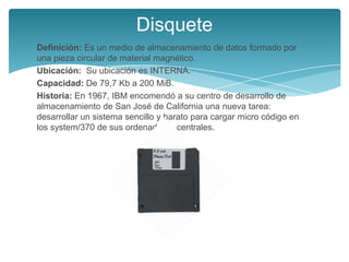 Disquete
Definición: Es un medio de almacenamiento de datos formado por
una pieza circular de material magnético.
Ubicación: Su ubicación es INTERNA.
Capacidad: De 79,7 Kb a 200 MiB.
Historia: En 1967, IBM encomendó a su centro de desarrollo de
almacenamiento de San José de California una nueva tarea:
desarrollar un sistema sencillo y barato para cargar micro código en
los system/370 de sus ordenadores centrales.
 
