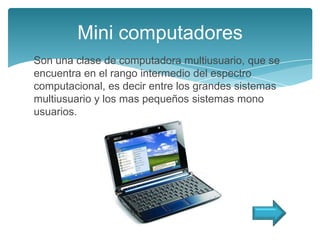 Mini computadores
Son una clase de computadora multiusuario, que se
encuentra en el rango intermedio del espectro
computacional, es decir entre los grandes sistemas
multiusuario y los mas pequeños sistemas mono
usuarios.
 