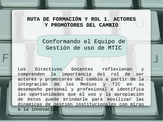 RUTA DE FORMACIÓN Y ROL 1. ACTORES
         Y PROMOTORES DEL CAMBIO


        Conformando el Equipo de
         Gestión de uso de MTIC


Los   Directivos    Docentes   reflexionan   y
comprenden la importancia del rol de ser
actores y promotores del cambio a partir de la
integración de los Medios y TIC en su
desempeño personal y profesional e identifica
las oportunidades que el uso y la apropiación
de estos puede brindarle para movilizar las
dinámicas de gestión institucionales con miras
a la innovación.
 