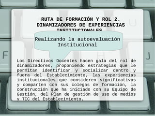 RUTA DE FORMACIÓN Y ROL 2.
       DINAMIZADORES DE EXPERIENCIAS
              INSTITUCIONALES
      Realizando la autoevaluación
             Institucional


Los Directivos Docentes hacen gala del rol de
dinamizadores, proponiendo estrategias que le
permitan identificar y socializar dentro y
fuera del Establecimiento, las experiencias
institucionales que consideren significativas
y comparten con sus colegas de formación, la
construcción que ha iniciado con su Equipo de
Gestión, del Plan de gestión de uso de medios
y TIC del Establecimiento.
 